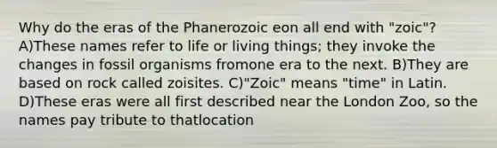 Why do the eras of the Phanerozoic eon all end with "zoic"? A)These names refer to life or living things; they invoke the changes in fossil organisms fromone era to the next. B)They are based on rock called zoisites. C)"Zoic" means "time" in Latin. D)These eras were all first described near the London Zoo, so the names pay tribute to thatlocation