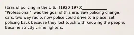 (Eras of policing in the U.S.) (1920-1970)_____________ "Professional"- was the goal of this era. Saw policing change, cars, two way radio, now police could drive to a place, set policing back because they lost touch with knowing the people. Became strictly crime fighters.