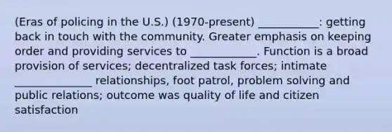 (Eras of policing in the U.S.) (1970-present) ___________: getting back in touch with the community. Greater emphasis on keeping order and providing services to ____________. Function is a broad provision of services; decentralized task forces; intimate ______________ relationships, foot patrol, <a href='https://www.questionai.com/knowledge/kZi0diIlxK-problem-solving' class='anchor-knowledge'>problem solving</a> and public relations; outcome was quality of life and citizen satisfaction