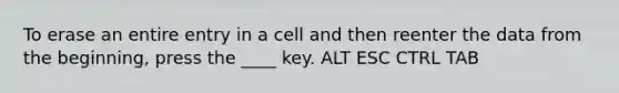 To erase an entire entry in a cell and then reenter the data from the beginning, press the ____ key. ALT ESC CTRL TAB