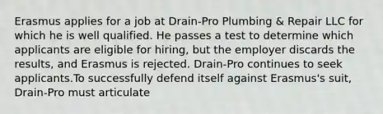 Erasmus applies for a job at Drain-Pro Plumbing & Repair LLC for which he is well qualified. He passes a test to determine which applicants are eligible for hiring, but the employer discards the results, and Erasmus is rejected. Drain-Pro continues to seek applicants.To successfully defend itself against Erasmus's suit, Drain-Pro must articulate