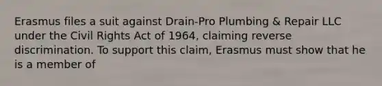 Erasmus files a suit against Drain-Pro Plumbing & Repair LLC under the Civil Rights Act of 1964, claiming reverse discrimination. To support this claim, Erasmus must show that he is a member of