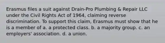 Erasmus files a suit against Drain-Pro Plumbing & Repair LLC under the Civil Rights Act of 1964, claiming reverse discrimination. To support this claim, Erasmus must show that he is a member of a. a protected class. b. a majority group. c. an employers' association. d. a union.