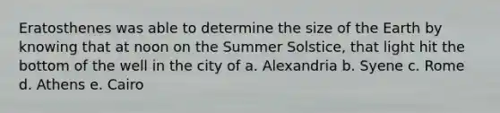 Eratosthenes was able to determine the size of the Earth by knowing that at noon on the Summer Solstice, that light hit the bottom of the well in the city of a. Alexandria b. Syene c. Rome d. Athens e. Cairo