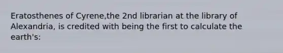 Eratosthenes of Cyrene,the 2nd librarian at the library of Alexandria, is credited with being the first to calculate the earth's: