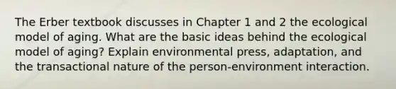 The Erber textbook discusses in Chapter 1 and 2 the ecological model of aging. What are the basic ideas behind the ecological model of aging? Explain environmental press, adaptation, and the transactional nature of the person-environment interaction.