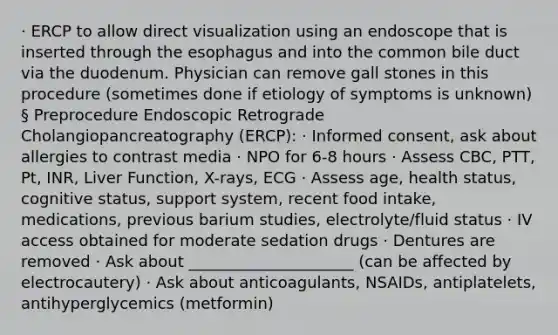 · ERCP to allow direct visualization using an endoscope that is inserted through the esophagus and into the common bile duct via the duodenum. Physician can remove gall stones in this procedure (sometimes done if etiology of symptoms is unknown) § Preprocedure Endoscopic Retrograde Cholangiopancreatography (ERCP): · Informed consent, ask about allergies to contrast media · NPO for 6-8 hours · Assess CBC, PTT, Pt, INR, Liver Function, X-rays, ECG · Assess age, health status, cognitive status, support system, recent food intake, medications, previous barium studies, electrolyte/fluid status · IV access obtained for moderate sedation drugs · Dentures are removed · Ask about _____________________ (can be affected by electrocautery) · Ask about anticoagulants, NSAIDs, antiplatelets, antihyperglycemics (metformin)