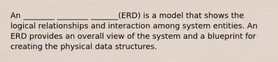 An ________ ________ _______(ERD) is a model that shows the logical relationships and interaction among system entities. An ERD provides an overall view of the system and a blueprint for creating the physical data structures.