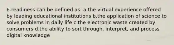 E-readiness can be defined as: a.the virtual experience offered by leading educational institutions b.the application of science to solve problems in daily life c.the electronic waste created by consumers d.the ability to sort through, interpret, and process digital knowledge