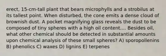 erect, 15-cm-tall plant that bears microphylls and a strobilus at its tallest point. When disturbed, the cone emits a dense cloud of brownish dust. A pocket magnifying glass reveals the dust to be composed of tiny spheres with a high oil content.... Besides oil, what other chemical should be detected in substantial amounts upon chemical analysis of these small spheres? A) sporopollenins B) phenolics C) waxes D) lignins E) terpenes