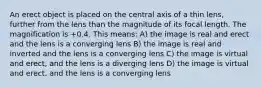 An erect object is placed on the central axis of a thin lens, further from the lens than the magnitude of its focal length. The magnification is +0.4. This means: A) the image is real and erect and the lens is a converging lens B) the image is real and inverted and the lens is a converging lens C) the image is virtual and erect, and the lens is a diverging lens D) the image is virtual and erect, and the lens is a converging lens