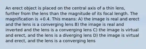 An erect object is placed on the central axis of a thin lens, further from the lens than the magnitude of its focal length. The magnification is +0.4. This means: A) the image is real and erect and the lens is a converging lens B) the image is real and inverted and the lens is a converging lens C) the image is virtual and erect, and the lens is a diverging lens D) the image is virtual and erect, and the lens is a converging lens