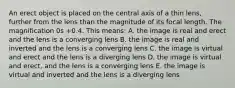 An erect object is placed on the central axis of a thin lens, further from the lens than the magnitude of its focal length. The magnification 0s +0.4. This means: A. the image is real and erect and the lens is a converging lens B. the image is real and inverted and the lens is a converging lens C. the image is virtual and erect and the lens is a diverging lens D. the image is virtual and erect, and the lens is a converging lens E. the image is virtual and inverted and the lens is a diverging lens