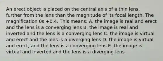 An erect object is placed on the central axis of a thin lens, further from the lens than the magnitude of its focal length. The magnification 0s +0.4. This means: A. the image is real and erect and the lens is a converging lens B. the image is real and inverted and the lens is a converging lens C. the image is virtual and erect and the lens is a diverging lens D. the image is virtual and erect, and the lens is a converging lens E. the image is virtual and inverted and the lens is a diverging lens