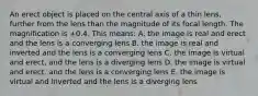 An erect object is placed on the central axis of a thin lens, further from the lens than the magnitude of its focal length. The magnification is +0.4. This means: A. the image is real and erect and the lens is a converging lens B. the image is real and inverted and the lens is a converging lens C. the image is virtual and erect, and the lens is a diverging lens D. the image is virtual and erect, and the lens is a converging lens E. the image is virtual and inverted and the lens is a diverging lens