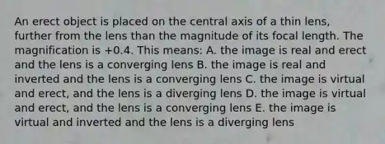 An erect object is placed on the central axis of a thin lens, further from the lens than the magnitude of its focal length. The magnification is +0.4. This means: A. the image is real and erect and the lens is a converging lens B. the image is real and inverted and the lens is a converging lens C. the image is virtual and erect, and the lens is a diverging lens D. the image is virtual and erect, and the lens is a converging lens E. the image is virtual and inverted and the lens is a diverging lens