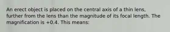 An erect object is placed on the central axis of a thin lens, further from the lens than the magnitude of its focal length. The magnification is +0.4. This means: