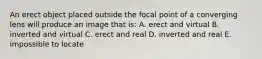 An erect object placed outside the focal point of a converging lens will produce an image that is: A. erect and virtual B. inverted and virtual C. erect and real D. inverted and real E. impossible to locate