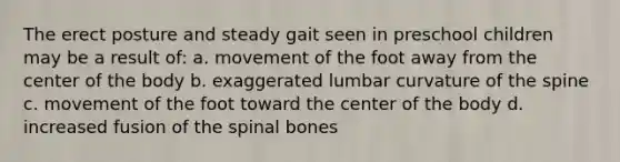 The erect posture and steady gait seen in preschool children may be a result of: a. movement of the foot away from the center of the body b. exaggerated lumbar curvature of the spine c. movement of the foot toward the center of the body d. increased fusion of the spinal bones