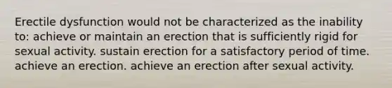 Erectile dysfunction would not be characterized as the inability to: achieve or maintain an erection that is sufficiently rigid for sexual activity. sustain erection for a satisfactory period of time. achieve an erection. achieve an erection after sexual activity.