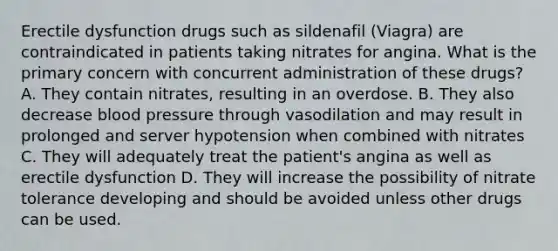 Erectile dysfunction drugs such as sildenafil (Viagra) are contraindicated in patients taking nitrates for angina. What is the primary concern with concurrent administration of these drugs? A. They contain nitrates, resulting in an overdose. B. They also decrease blood pressure through vasodilation and may result in prolonged and server hypotension when combined with nitrates C. They will adequately treat the patient's angina as well as erectile dysfunction D. They will increase the possibility of nitrate tolerance developing and should be avoided unless other drugs can be used.