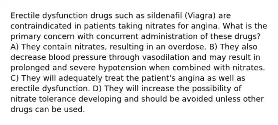 Erectile dysfunction drugs such as sildenafil (Viagra) are contraindicated in patients taking nitrates for angina. What is the primary concern with concurrent administration of these drugs? A) They contain nitrates, resulting in an overdose. B) They also decrease blood pressure through vasodilation and may result in prolonged and severe hypotension when combined with nitrates. C) They will adequately treat the patient's angina as well as erectile dysfunction. D) They will increase the possibility of nitrate tolerance developing and should be avoided unless other drugs can be used.