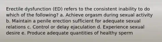 Erectile dysfunction (ED) refers to the consistent inability to do which of the following? a. Achieve orgasm during sexual activity b. Maintain a penile erection sufficient for adequate sexual relations c. Control or delay ejaculation d. Experience sexual desire e. Produce adequate quantities of healthy sperm