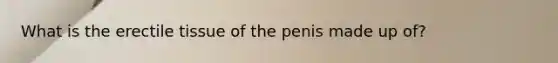 What is the erectile tissue of the penis made up of?