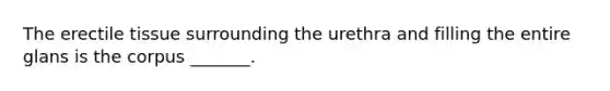 The erectile tissue surrounding the urethra and filling the entire glans is the corpus _______.