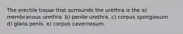 The erectile tissue that surrounds the urethra is the a) membranous urethra. b) penile urethra. c) corpus spongiosum. d) glans penis. e) corpus cavernosum.