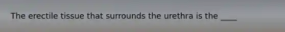 The erectile tissue that surrounds the urethra is the ____