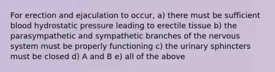 For erection and ejaculation to occur, a) there must be sufficient blood hydrostatic pressure leading to erectile tissue b) the parasympathetic and sympathetic branches of the nervous system must be properly functioning c) the urinary sphincters must be closed d) A and B e) all of the above