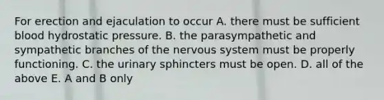 For erection and ejaculation to occur A. there must be sufficient blood hydrostatic pressure. B. the parasympathetic and sympathetic branches of the nervous system must be properly functioning. C. the urinary sphincters must be open. D. all of the above E. A and B only