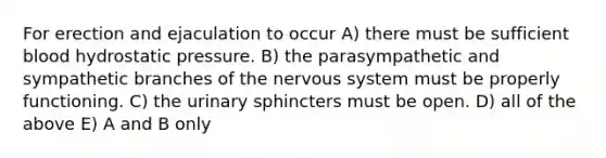 For erection and ejaculation to occur A) there must be sufficient blood hydrostatic pressure. B) the parasympathetic and sympathetic branches of the <a href='https://www.questionai.com/knowledge/kThdVqrsqy-nervous-system' class='anchor-knowledge'>nervous system</a> must be properly functioning. C) the urinary sphincters must be open. D) all of the above E) A and B only