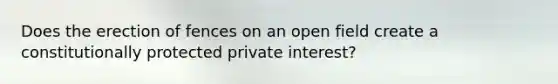 Does the erection of fences on an open field create a constitutionally protected private interest?