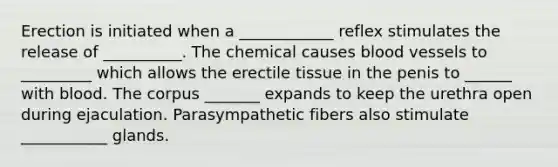 Erection is initiated when a ____________ reflex stimulates the release of __________. The chemical causes blood vessels to _________ which allows the erectile tissue in the penis to ______ with blood. The corpus _______ expands to keep the urethra open during ejaculation. Parasympathetic fibers also stimulate ___________ glands.