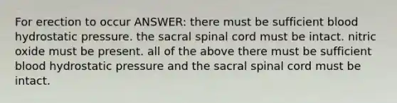 For erection to occur ANSWER: there must be sufficient blood hydrostatic pressure. the sacral spinal cord must be intact. nitric oxide must be present. all of the above there must be sufficient blood hydrostatic pressure and the sacral spinal cord must be intact.