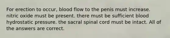 For erection to occur, blood flow to the penis must increase. nitric oxide must be present. there must be sufficient blood hydrostatic pressure. the sacral spinal cord must be intact. All of the answers are correct.