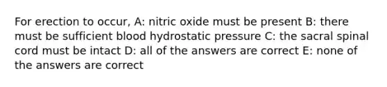 For erection to occur, A: nitric oxide must be present B: there must be sufficient blood hydrostatic pressure C: the sacral spinal cord must be intact D: all of the answers are correct E: none of the answers are correct