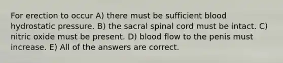 For erection to occur A) there must be sufficient blood hydrostatic pressure. B) the sacral spinal cord must be intact. C) nitric oxide must be present. D) blood flow to the penis must increase. E) All of the answers are correct.