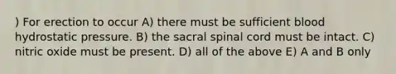 ) For erection to occur A) there must be sufficient blood hydrostatic pressure. B) the sacral spinal cord must be intact. C) nitric oxide must be present. D) all of the above E) A and B only