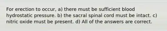 For erection to occur, a) there must be sufficient blood hydrostatic pressure. b) the sacral spinal cord must be intact. c) nitric oxide must be present. d) All of the answers are correct.