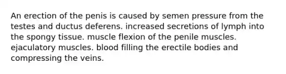 An erection of the penis is caused by semen pressure from the testes and ductus deferens. increased secretions of lymph into the spongy tissue. muscle flexion of the penile muscles. ejaculatory muscles. blood filling the erectile bodies and compressing the veins.