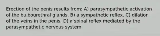 Erection of the penis results from: A) parasympathetic activation of the bulbourethral glands. B) a sympathetic reflex. C) dilation of the veins in the penis. D) a spinal reflex mediated by the parasympathetic <a href='https://www.questionai.com/knowledge/kThdVqrsqy-nervous-system' class='anchor-knowledge'>nervous system</a>.