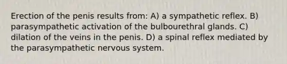 Erection of the penis results from: A) a sympathetic reflex. B) parasympathetic activation of the bulbourethral glands. C) dilation of the veins in the penis. D) a spinal reflex mediated by the parasympathetic <a href='https://www.questionai.com/knowledge/kThdVqrsqy-nervous-system' class='anchor-knowledge'>nervous system</a>.