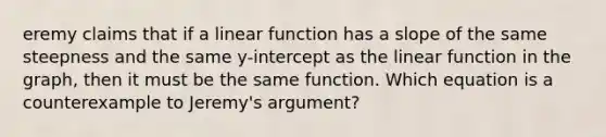 eremy claims that if a linear function has a slope of the same steepness and the same y-intercept as the linear function in the graph, then it must be the same function. Which equation is a counterexample to Jeremy's argument?