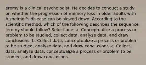 eremy is a clinical psychologist. He decides to conduct a study on whether the progression of memory loss in older adults with Alzheimer's disease can be slowed down. According to the scientific method, which of the following describes the sequence Jeremy should follow? Select one: a. Conceptualize a process or problem to be studied, collect data, analyze data, and draw conclusions. b. Collect data, conceptualize a process or problem to be studied, analyze data, and draw conclusions. c. Collect data, analyze data, conceptualize a process or problem to be studied, and draw conclusions.