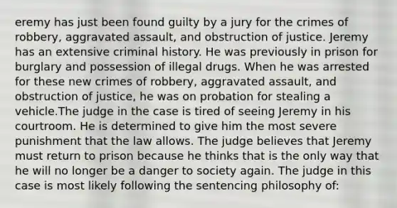 eremy has just been found guilty by a jury for the crimes of robbery, aggravated assault, and obstruction of justice. Jeremy has an extensive criminal history. He was previously in prison for burglary and possession of illegal drugs. When he was arrested for these new crimes of robbery, aggravated assault, and obstruction of justice, he was on probation for stealing a vehicle.The judge in the case is tired of seeing Jeremy in his courtroom. He is determined to give him the most severe punishment that the law allows. The judge believes that Jeremy must return to prison because he thinks that is the only way that he will no longer be a danger to society again. The judge in this case is most likely following the sentencing philosophy of: