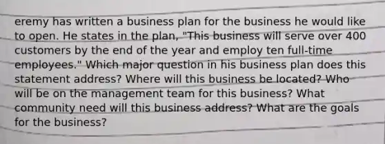 eremy has written a business plan for the business he would like to open. He states in the plan, "This business will serve over 400 customers by the end of the year and employ ten full-time employees." Which major question in his business plan does this statement address? Where will this business be located? Who will be on the management team for this business? What community need will this business address? What are the goals for the business?