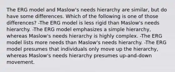 The ERG model and Maslow's needs hierarchy are similar, but do have some differences. Which of the following is one of those differences? -The ERG model is less rigid than Maslow's needs hierarchy. -The ERG model emphasizes a simple hierarchy, whereas Maslow's needs hierarchy is highly complex. -The ERG model lists more needs than Maslow's needs hierarchy. -The ERG model presumes that individuals only move up the hierarchy, whereas Maslow's needs hierarchy presumes up-and-down movement.